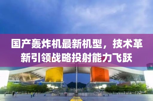 国产轰炸机最新机型，技术革新引领战略投射能力飞跃