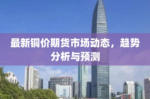 最新铜价期货市场动态，趋势分析与预测