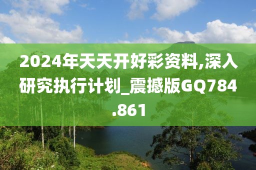 2024年天天开好彩资料,深入研究执行计划_震撼版GQ784.861