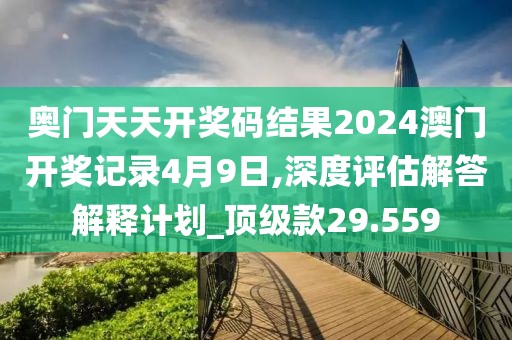 奥门天天开奖码结果2024澳门开奖记录4月9日,深度评估解答解释计划_顶级款29.559