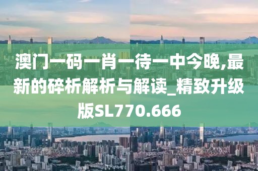 澳门一码一肖一待一中今晚,最新的碎析解析与解读_精致升级版SL770.666