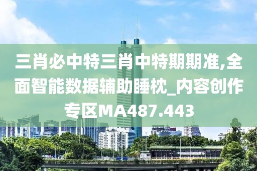 三肖必中特三肖中特期期准,全面智能数据辅助睡枕_内容创作专区MA487.443