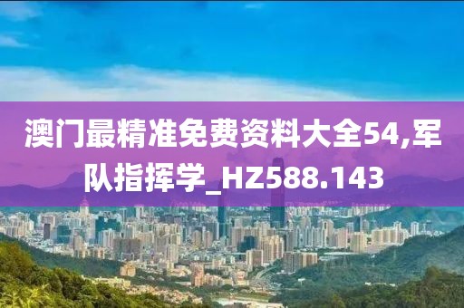 澳门最精准免费资料大全54,军队指挥学_HZ588.143