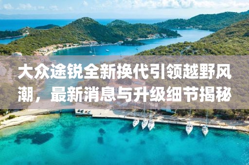 大众途锐全新换代引领越野风潮，最新消息与升级细节揭秘