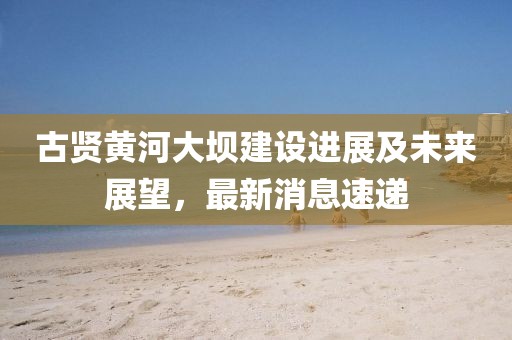 古贤黄河大坝建设进展及未来展望，最新消息速递