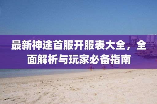 最新神途首服开服表大全，全面解析与玩家必备指南