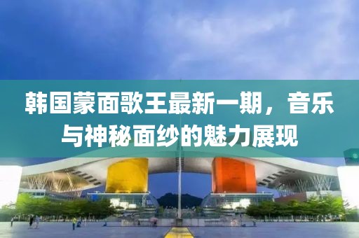 韩国蒙面歌王最新一期，音乐与神秘面纱的魅力展现