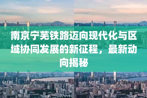 南京宁芜铁路迈向现代化与区域协同发展的新征程，最新动向揭秘
