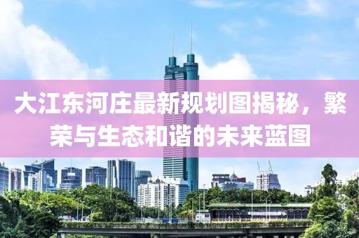 大江东河庄最新规划图揭秘，繁荣与生态和谐的未来蓝图