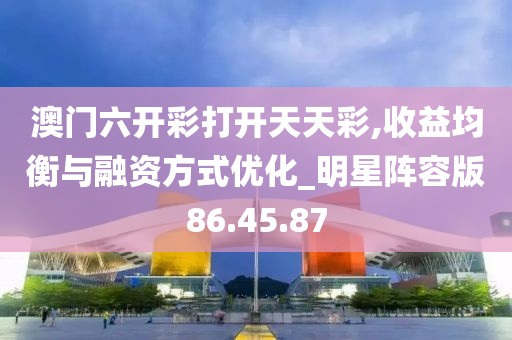 澳门六开彩打开天天彩,收益均衡与融资方式优化_明星阵容版86.45.87