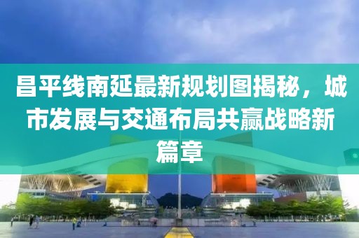 昌平线南延最新规划图揭秘，城市发展与交通布局共赢战略新篇章