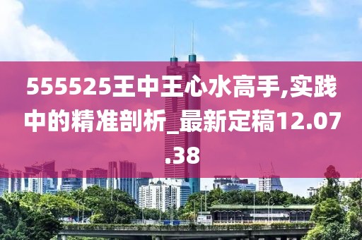 555525王中王心水高手,实践中的精准剖析_最新定稿12.07.38