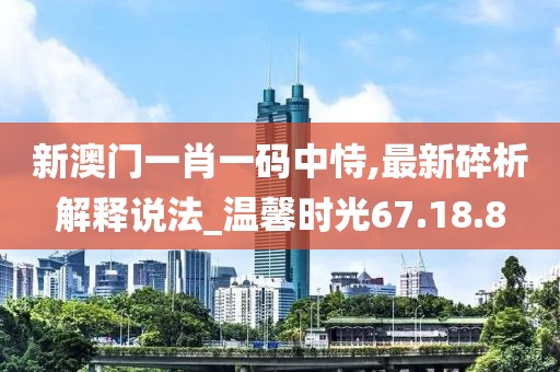 新澳门一肖一码中恃,最新碎析解释说法_温馨时光67.18.8