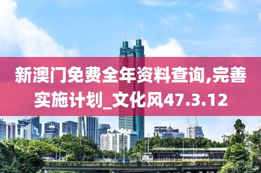 新澳门免费全年资料查询,完善实施计划_文化风47.3.12