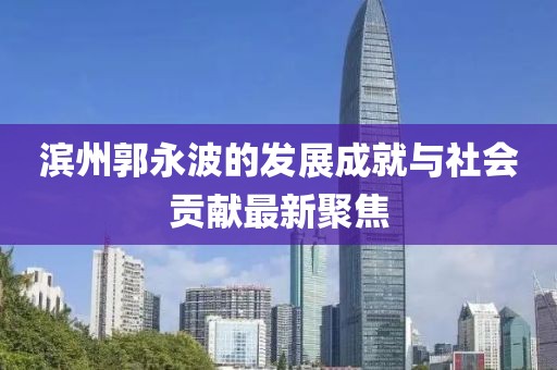 滨州郭永波的发展成就与社会贡献最新聚焦