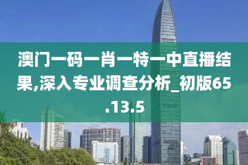 澳门一码一肖一特一中直播结果,深入专业调查分析_初版65.13.5