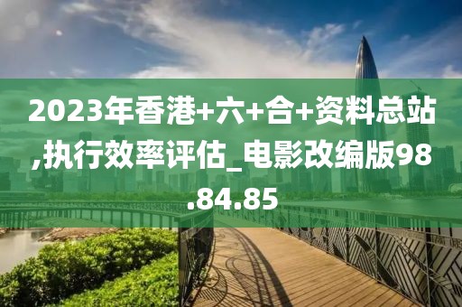 2023年香港+六+合+资料总站,执行效率评估_电影改编版98.84.85
