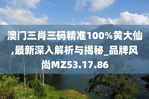 澳门三肖三码精准100%黄大仙,最新深入解析与揭秘_品牌风尚MZ53.17.86