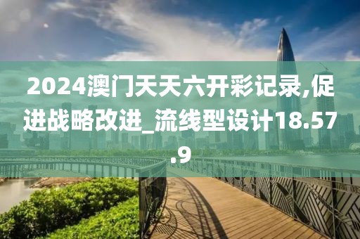 2024澳门天天六开彩记录,促进战略改进_流线型设计18.57.9