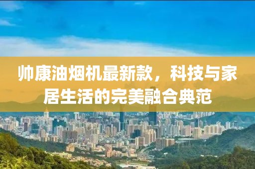 帅康油烟机最新款，科技与家居生活的完美融合典范