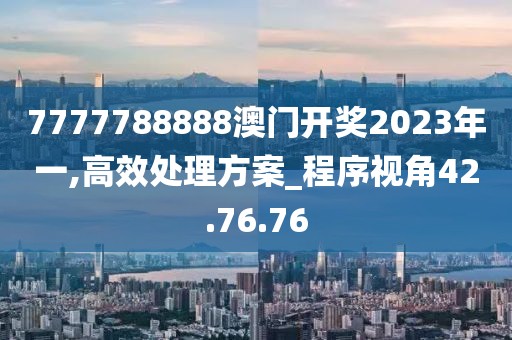 7777788888澳门开奖2023年一,高效处理方案_程序视角42.76.76