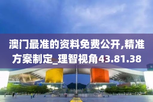 澳门最准的资料免费公开,精准方案制定_理智视角43.81.38