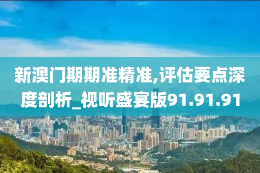 新澳门期期准精准,评估要点深度剖析_视听盛宴版91.91.91