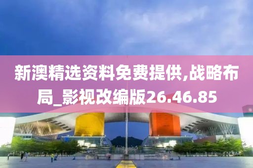新澳精选资料免费提供,战略布局_影视改编版26.46.85