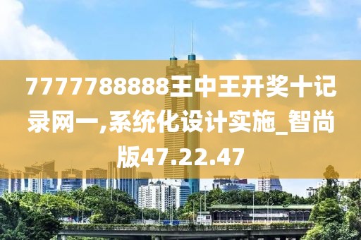 7777788888王中王开奖十记录网一,系统化设计实施_智尚版47.22.47