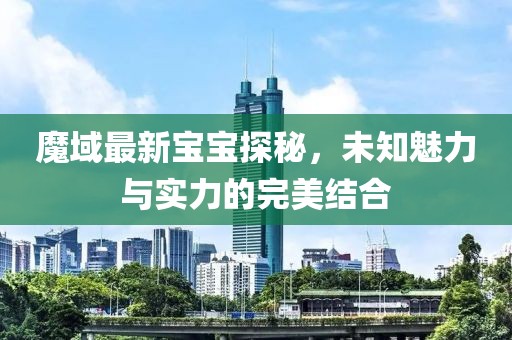 魔域最新宝宝探秘，未知魅力与实力的完美结合