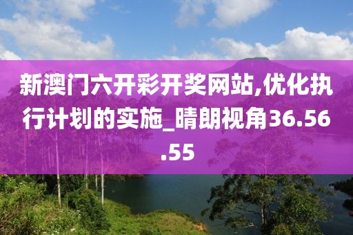 新澳门六开彩开奖网站,优化执行计划的实施_晴朗视角36.56.55