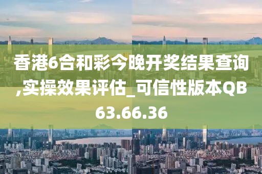 香港6合和彩今晚开奖结果查询,实操效果评估_可信性版本QB63.66.36