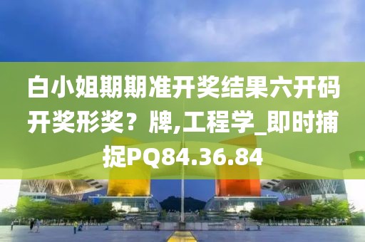白小姐期期准开奖结果六开码开奖形奖？牌,工程学_即时捕捉PQ84.36.84