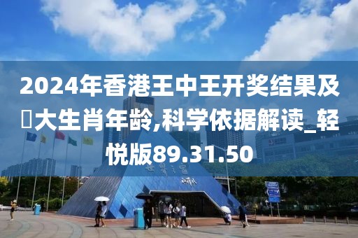 2024年香港王中王开奖结果及枓大生肖年龄,科学依据解读_轻悦版89.31.50