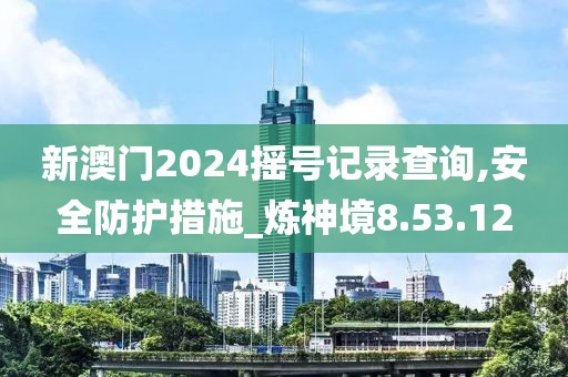 新澳门2024摇号记录查询,安全防护措施_炼神境8.53.12