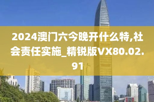 2024澳门六今晚开什么特,社会责任实施_精锐版VX80.02.91