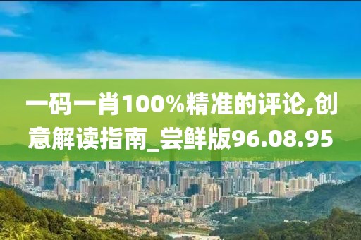 一码一肖100%精准的评论,创意解读指南_尝鲜版96.08.95