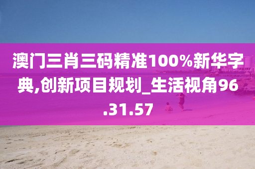 澳门三肖三码精准100%新华字典,创新项目规划_生活视角96.31.57