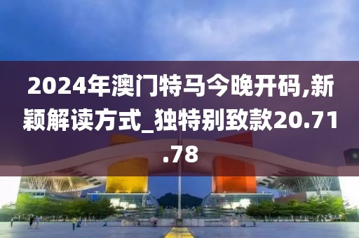2024年澳门特马今晚开码,新颖解读方式_独特别致款20.71.78