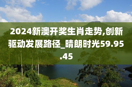 2024新澳开奖生肖走势,创新驱动发展路径_晴朗时光59.95.45