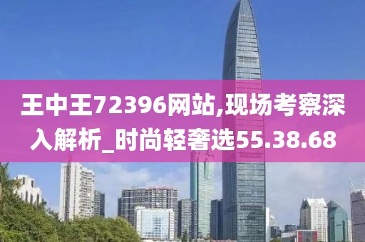 王中王72396网站,现场考察深入解析_时尚轻奢选55.38.68