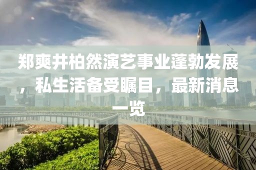 郑爽井柏然演艺事业蓬勃发展，私生活备受瞩目，最新消息一览