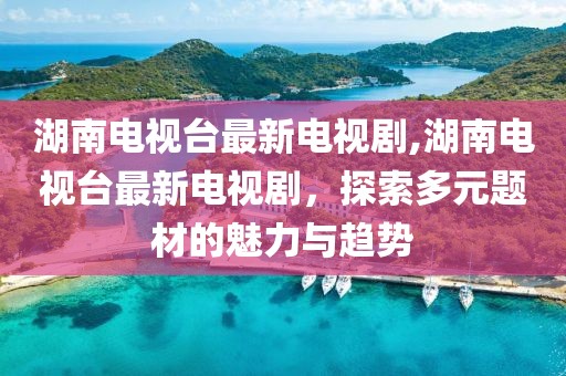 湖南电视台最新电视剧,湖南电视台最新电视剧，探索多元题材的魅力与趋势