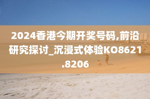 2024香港今期开奖号码,前沿研究探讨_沉浸式体验KO8621.8206