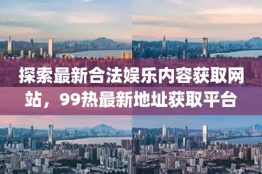 探索最新合法娱乐内容获取网站，99热最新地址获取平台
