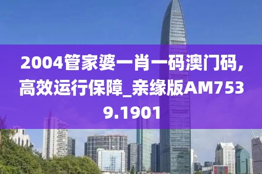 2004管家婆一肖一码澳门码,高效运行保障_亲缘版AM7539.1901