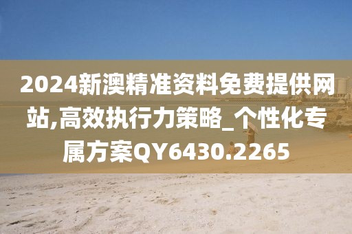 2024新澳精准资料免费提供网站,高效执行力策略_个性化专属方案QY6430.2265