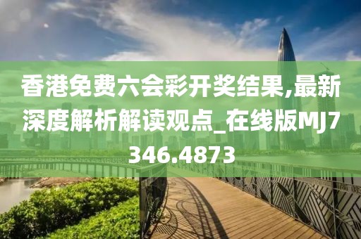 香港免费六会彩开奖结果,最新深度解析解读观点_在线版MJ7346.4873