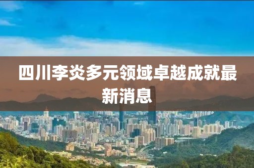 四川李炎多元领域卓越成就最新消息