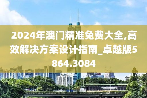 2024年澳门精准免费大全,高效解决方案设计指南_卓越版5864.3084